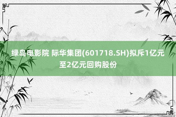 绿岛电影院 际华集团(601718.SH)拟斥1亿元至2亿元回购股份