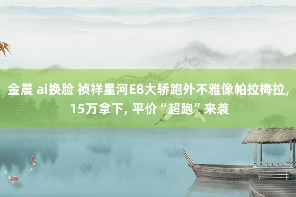 金晨 ai换脸 祯祥星河E8大轿跑外不雅像帕拉梅拉， 15万拿下， 平价“超跑”来袭