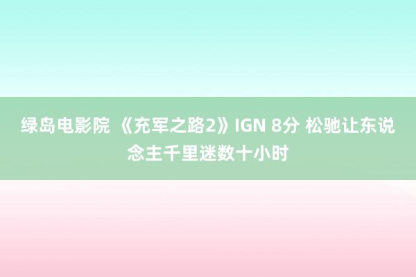 绿岛电影院 《充军之路2》IGN 8分 松驰让东说念主千里迷数十小时