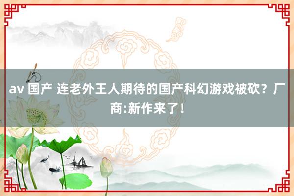 av 国产 连老外王人期待的国产科幻游戏被砍？厂商:新作来了！