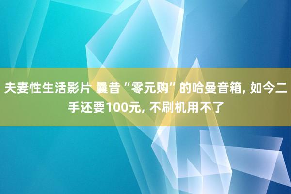 夫妻性生活影片 曩昔“零元购”的哈曼音箱， 如今二手还要100元， 不刷机用不了