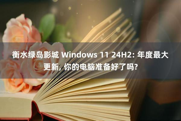 衡水绿岛影城 Windows 11 24H2: 年度最大更新， 你的电脑准备好了吗?