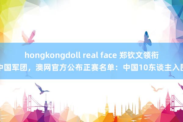 hongkongdoll real face 郑钦文领衔中国军团，澳网官方公布正赛名单：中国10东谈主入围