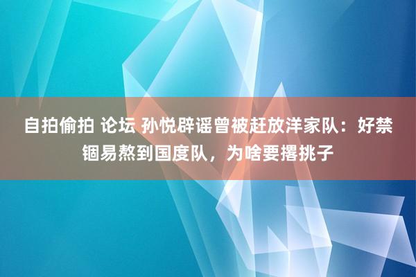 自拍偷拍 论坛 孙悦辟谣曾被赶放洋家队：好禁锢易熬到国度队，为啥要撂挑子