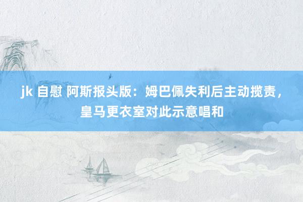 jk 自慰 阿斯报头版：姆巴佩失利后主动揽责，皇马更衣室对此示意唱和