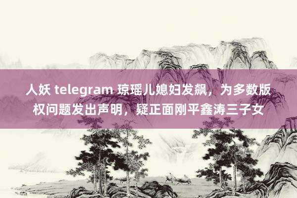 人妖 telegram 琼瑶儿媳妇发飙，为多数版权问题发出声明，疑正面刚平鑫涛三子女