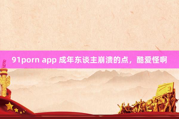 91porn app 成年东谈主崩溃的点，酷爱怪啊