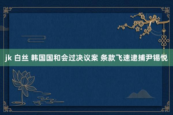 jk 白丝 韩国国和会过决议案 条款飞速逮捕尹锡悦