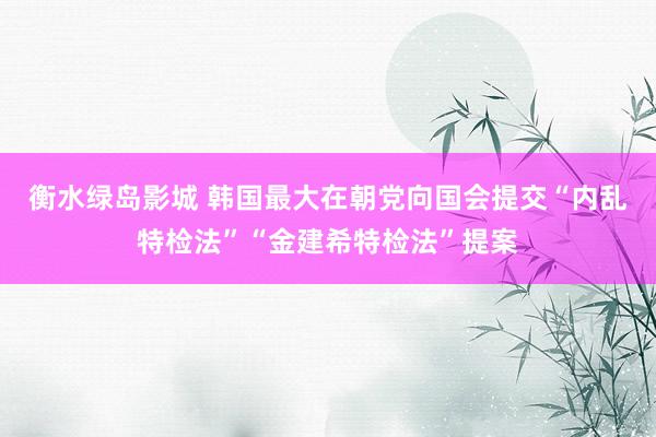 衡水绿岛影城 韩国最大在朝党向国会提交“内乱特检法”“金建希特检法”提案