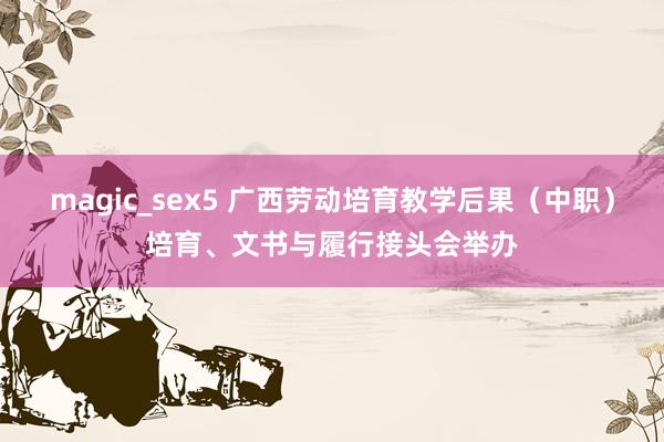 magic_sex5 广西劳动培育教学后果（中职）培育、文书与履行接头会举办