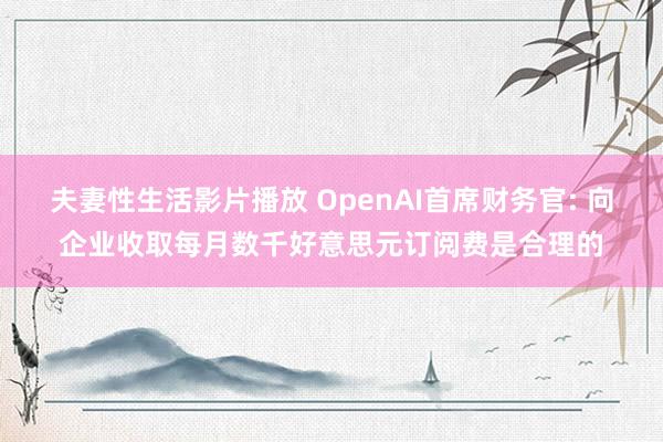 夫妻性生活影片播放 OpenAI首席财务官: 向企业收取每月数千好意思元订阅费是合理的