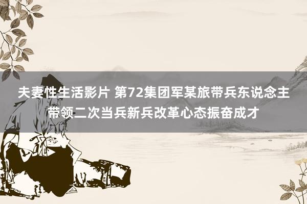 夫妻性生活影片 第72集团军某旅带兵东说念主带领二次当兵新兵改革心态振奋成才