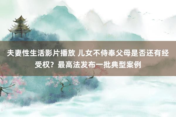 夫妻性生活影片播放 儿女不侍奉父母是否还有经受权？最高法发布一批典型案例