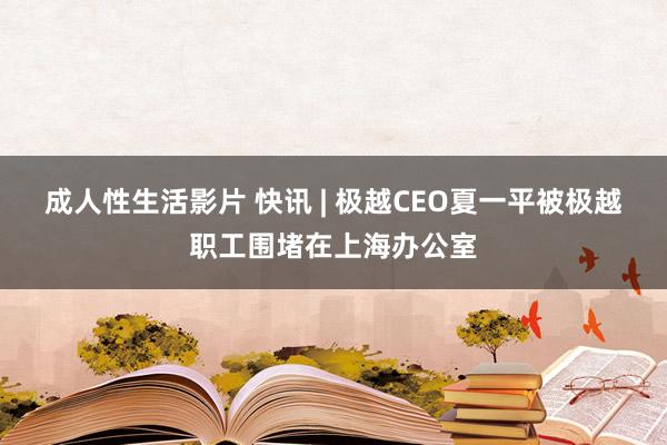 成人性生活影片 快讯 | 极越CEO夏一平被极越职工围堵在上海办公室