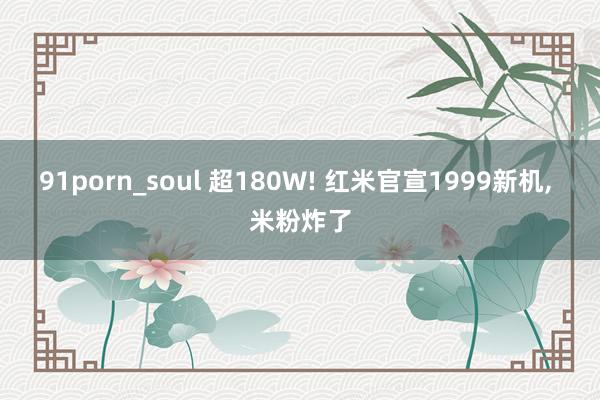 91porn_soul 超180W! 红米官宣1999新机， 米粉炸了