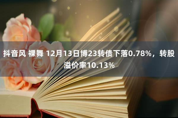 抖音风 裸舞 12月13日博23转债下落0.78%，转股溢价率10.13%