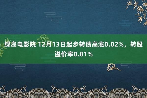 绿岛电影院 12月13日起步转债高涨0.02%，转股溢价率0.81%