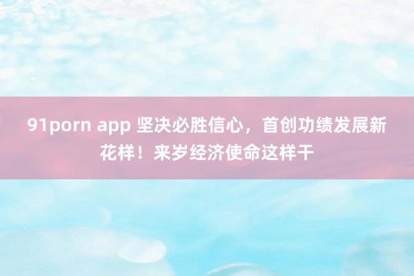 91porn app 坚决必胜信心，首创功绩发展新花样！来岁经济使命这样干