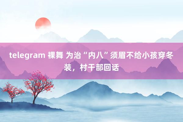 telegram 裸舞 为治“内八”须眉不给小孩穿冬装，村干部回话