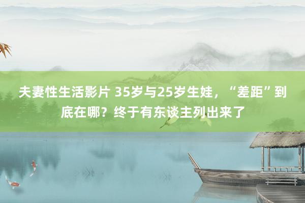 夫妻性生活影片 35岁与25岁生娃，“差距”到底在哪？终于有东谈主列出来了