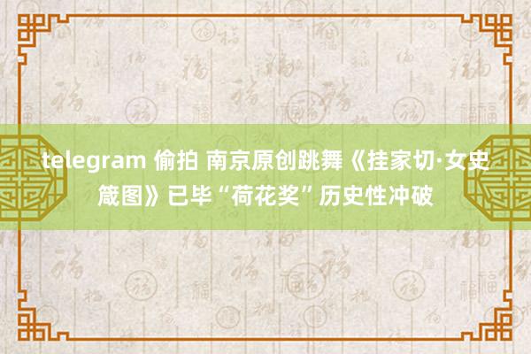 telegram 偷拍 南京原创跳舞《挂家切·女史箴图》已毕“荷花奖”历史性冲破