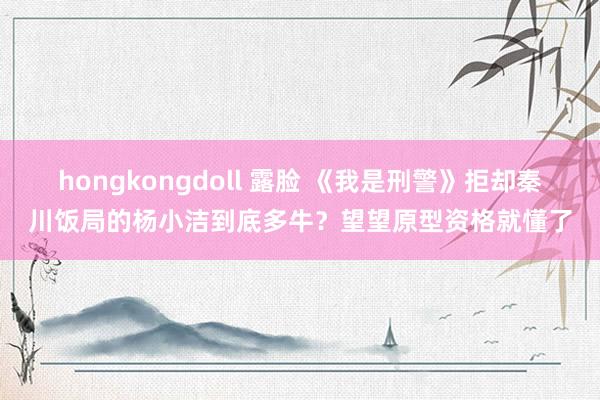 hongkongdoll 露脸 《我是刑警》拒却秦川饭局的杨小洁到底多牛？望望原型资格就懂了