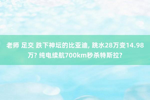 老师 足交 跌下神坛的比亚迪， 跳水28万变14.98万? 纯电续航700km秒杀特斯拉?