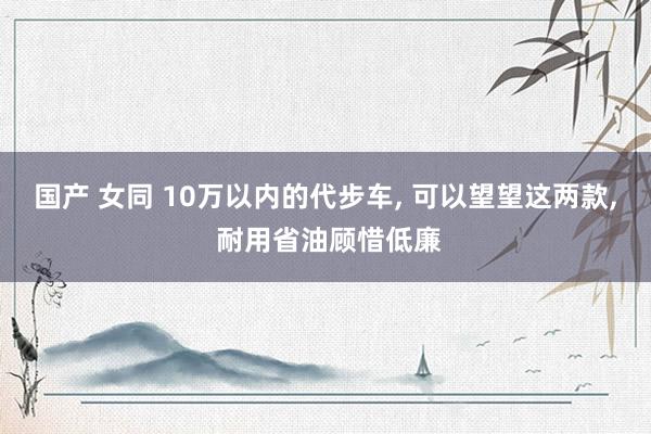 国产 女同 10万以内的代步车， 可以望望这两款， 耐用省油顾惜低廉