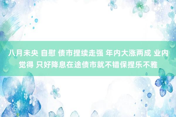 八月未央 自慰 债市捏续走强 年内大涨两成 业内觉得 只好降息在途债市就不错保捏乐不雅