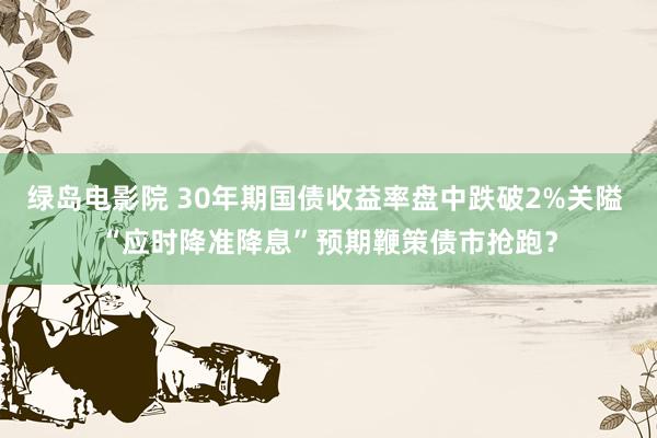 绿岛电影院 30年期国债收益率盘中跌破2%关隘 “应时降准降息”预期鞭策债市抢跑？