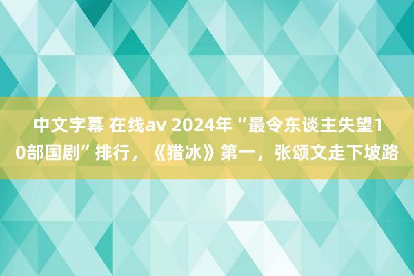 中文字幕 在线av 2024年“最令东谈主失望10部国剧”排行，《猎冰》第一，张颂文走下坡路