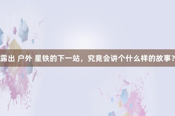 露出 户外 星铁的下一站，究竟会讲个什么样的故事？