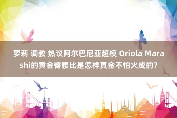 萝莉 调教 热议阿尔巴尼亚超模 Oriola Marashi的黄金臀腰比是怎样真金不怕火成的？