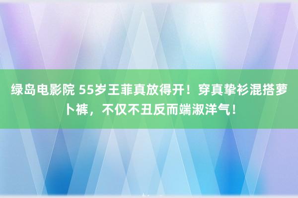 绿岛电影院 55岁王菲真放得开！穿真挚衫混搭萝卜裤，不仅不丑反而端淑洋气！