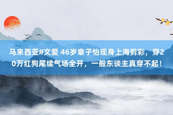 马来西亚#文爱 46岁章子怡现身上海剪彩，穿20万红狗尾续气场全开，一般东谈主真穿不起！