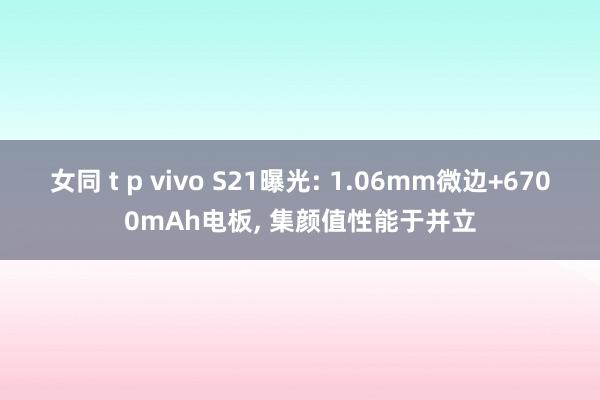 女同 t p vivo S21曝光: 1.06mm微边+6700mAh电板， 集颜值性能于并立