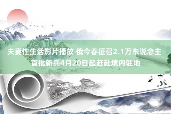 夫妻性生活影片播放 俄今春征召2.1万东说念主 首批新兵4月20日起赶赴境内驻地