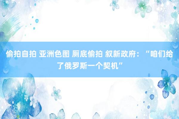 偷拍自拍 亚洲色图 厕底偷拍 叙新政府：“咱们给了俄罗斯一个契机”