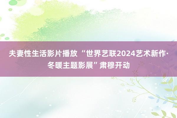 夫妻性生活影片播放 “世界艺联2024艺术新作·冬暖主题影展”肃穆开动