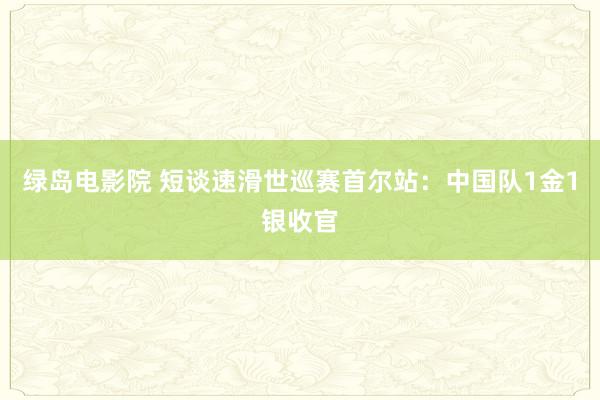 绿岛电影院 短谈速滑世巡赛首尔站：中国队1金1银收官