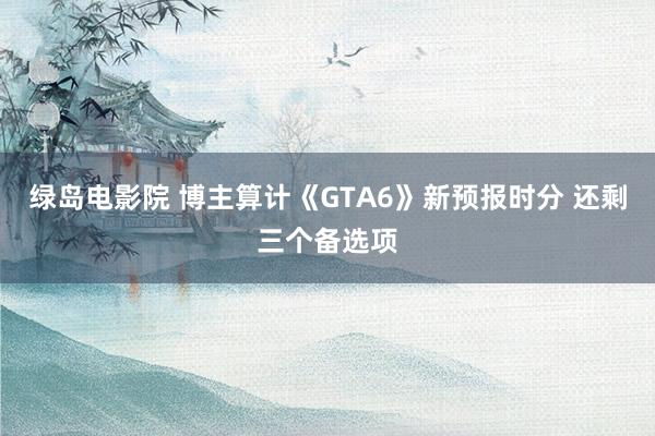 绿岛电影院 博主算计《GTA6》新预报时分 还剩三个备选项