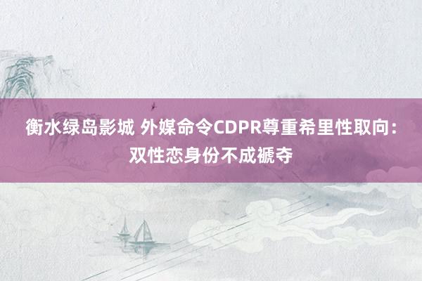 衡水绿岛影城 外媒命令CDPR尊重希里性取向：双性恋身份不成褫夺