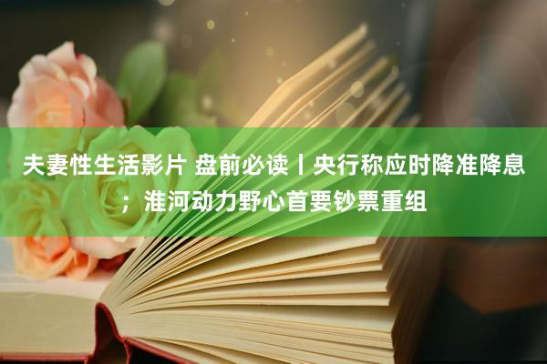 夫妻性生活影片 盘前必读丨央行称应时降准降息；淮河动力野心首要钞票重组