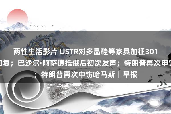 两性生活影片 USTR对多晶硅等家具加征301关税，商务部回复；巴沙尔·阿萨德抵俄后初次发声；特朗普再次申饬哈马斯｜早报