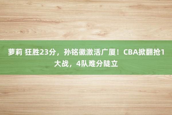 萝莉 狂胜23分，孙铭徽激活广厦！CBA掀翻抢1大战，4队难分陡立