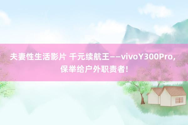 夫妻性生活影片 千元续航王——vivoY300Pro， 保举给户外职责者!