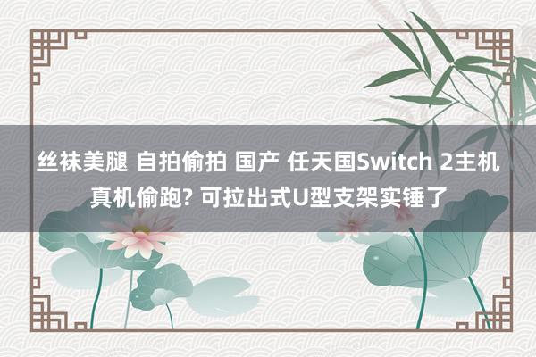 丝袜美腿 自拍偷拍 国产 任天国Switch 2主机真机偷跑? 可拉出式U型支架实锤了