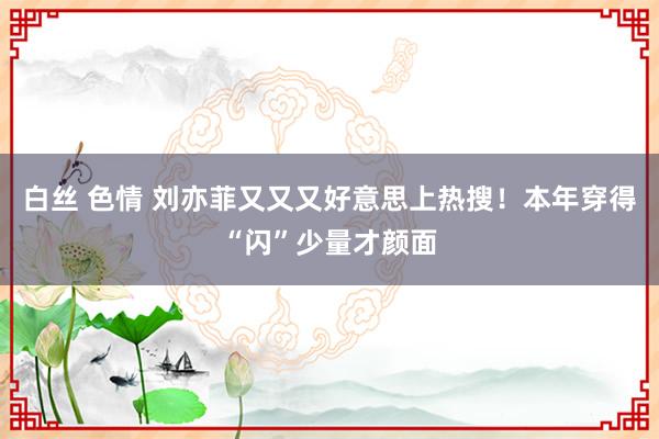 白丝 色情 刘亦菲又又又好意思上热搜！本年穿得“闪”少量才颜面