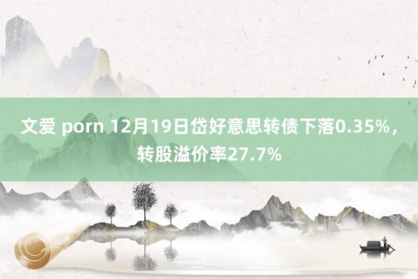 文爱 porn 12月19日岱好意思转债下落0.35%，转股溢价率27.7%