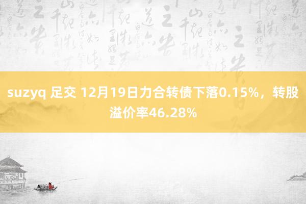 suzyq 足交 12月19日力合转债下落0.15%，转股溢价率46.28%